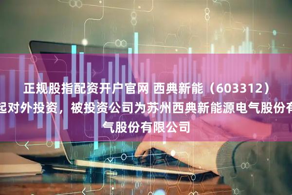 正规股指配资开户官网 西典新能（603312）新增一起对外投资，被投资公司为苏州西典新能源电气股份有限公司