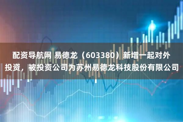 配资导航网 易德龙（603380）新增一起对外投资，被投资公司为苏州易德龙科技股份有限公司