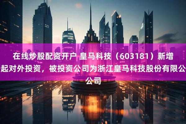 在线炒股配资开户 皇马科技（603181）新增一起对外投资，被投资公司为浙江皇马科技股份有限公司