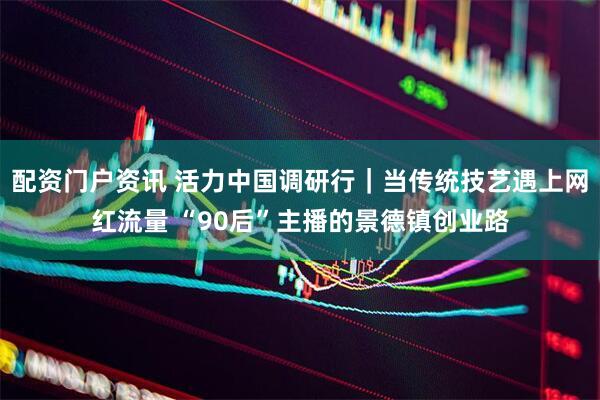 配资门户资讯 活力中国调研行｜当传统技艺遇上网红流量 “90后”主播的景德镇创业路