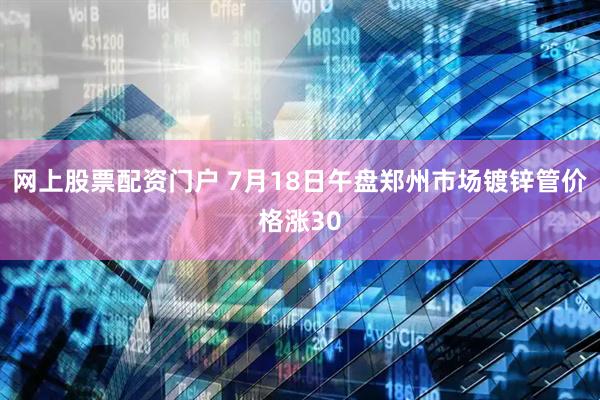 网上股票配资门户 7月18日午盘郑州市场镀锌管价格涨30