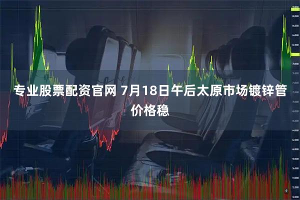专业股票配资官网 7月18日午后太原市场镀锌管价格稳