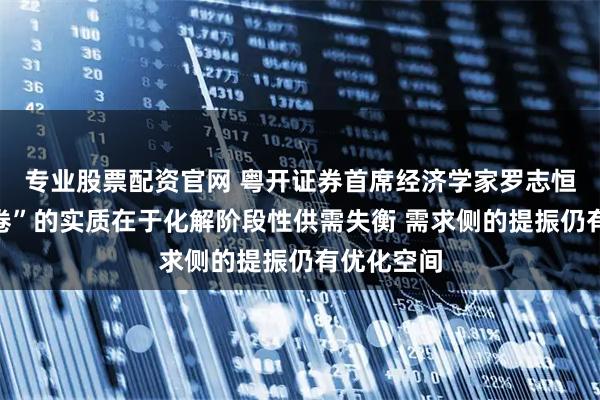 专业股票配资官网 粤开证券首席经济学家罗志恒：“反内卷”的实质在于化解阶段性供需失衡 需求侧的提振仍有优化空间