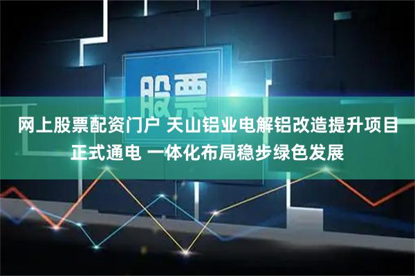 网上股票配资门户 天山铝业电解铝改造提升项目正式通电 一体化布局稳步绿色发展