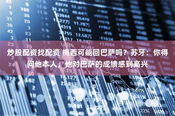 炒股配资找配资 梅西可能回巴萨吗？苏牙：你得问他本人，他对巴萨的成绩感到高兴