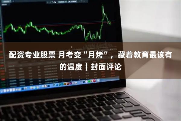 配资专业股票 月考变“月烤”，藏着教育最该有的温度｜封面评论