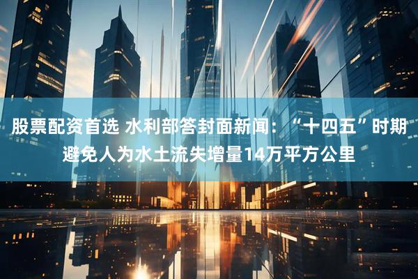 股票配资首选 水利部答封面新闻：“十四五”时期避免人为水土流失增量14万平方公里