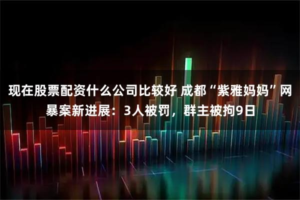现在股票配资什么公司比较好 成都“紫雅妈妈”网暴案新进展：3人被罚，群主被拘9日