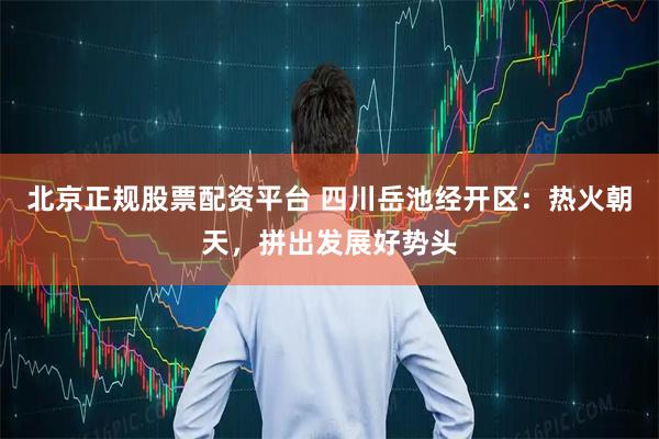 北京正规股票配资平台 四川岳池经开区：热火朝天，拼出发展好势头