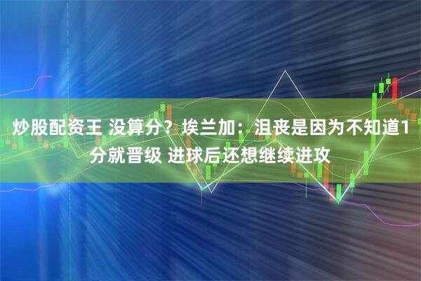 炒股配资王 没算分？埃兰加：沮丧是因为不知道1分就晋级 进球后还想继续进攻